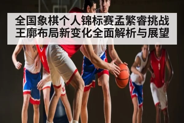全国象棋个人锦标赛孟繁睿挑战王廓布局新变化全面解析与展望