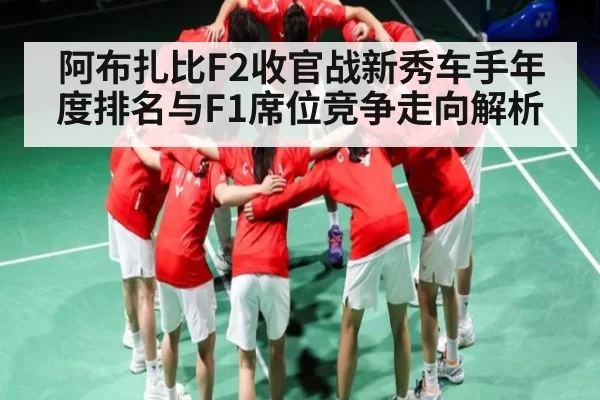 阿布扎比F2收官战新秀车手年度排名与F1席位竞争走向解析
